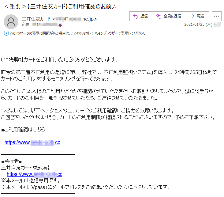 いつも弊社カードをご利用いただきありがとうございます。昨今の第三者不正利用の急増に伴い、弊社では「不正利用監視システム」を導入し、24時間365日体制でカードのご利用に対するモニタリングを行っております。このたび、ご本人様のご利用かどうかを確認させていただきたいお取引がありましたので、誠に勝手ながら、カードのご利用を一部制限させていただき、ご連絡させていただきました。つきましては、以下へアクセスの上、カードのご利用確認にご協力をお願い致します。ご回答をいただけない場合、カードのご利用制限が継続されることもございますので、予めご了承下さい。■ご利用確認はこちらhttps://www.****-****.cc■発行者■三井住友カード株式会社https:///www.****-****.cc※本メールは送信専用です。※本メールは「Vpass」にメールアドレスをご登録いただいた方にお送りしています。