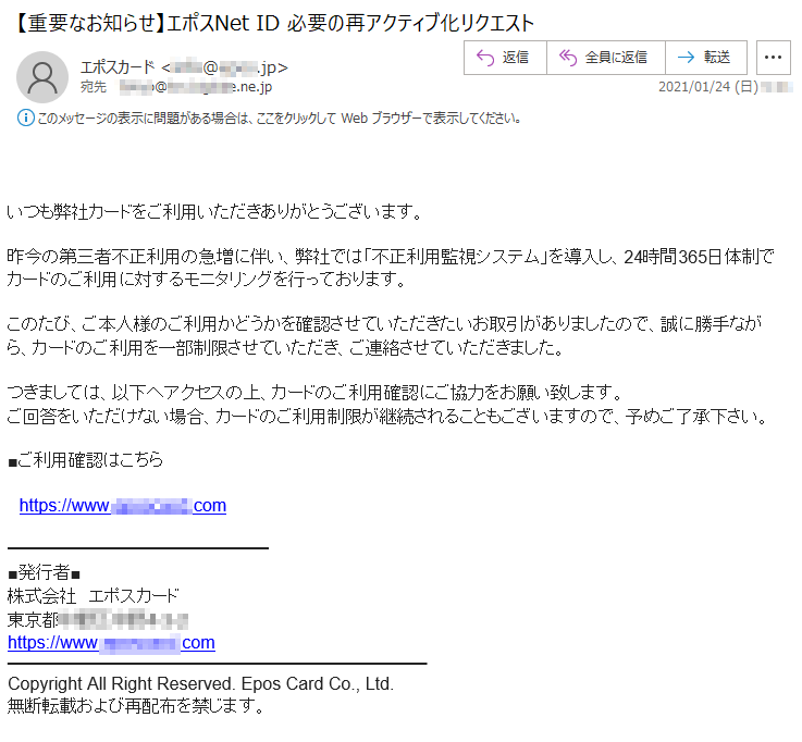 いつも弊社カードをご利用いただきありがとうございます。昨今の第三者不正利用の急増に伴い、弊社では「不正利用監視システム」を導入し、24時間365日体制でカードのご利用に対するモニタリングを行っております。このたび、ご本人様のご利用かどうかを確認させていただきたいお取引がありましたので、誠に勝手ながら、カードのご利用を一部制限させていただき、ご連絡させていただきました。つきましては、以下へアクセスの上、カードのご利用確認にご協力をお願い致します。ご回答をいただけない場合、カードのご利用制限が継続されることもございますので、予めご了承下さい。■ご利用確認はこちらhttps://www.********.com■発行者■株式会社　エポスカード東京都******-*-*https://www.********.comCopyright All Right Reserved. Epos Card Co., Ltd.無断転載および再配布を禁じます。