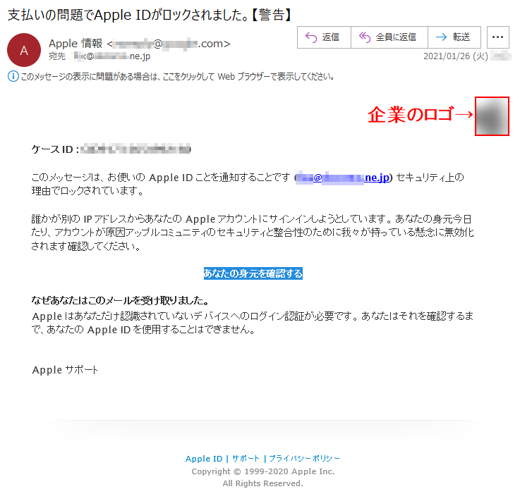 ケースID : *******-**********このメッセージは、お使いのApple IDことを通知することです (***@******.ne.jp) セキュリティ上の理由でロックされています。 誰かが別のIPアドレスからあなたのAppleアカウントにサインインしようとしています。 あなたの身元今日たり、アカウントが原因アップルコミュニティのセキュリティと整合性のために我々が持っている懸念に無効化されます確認してください。 あなたの身元を確認する なぜあなたはこのメールを受け取りました。Appleはあなただけ認識されていないデバイスへのログイン認証が必要です。 あなたはそれを確認するまで、あなたのApple IDを使用することはできません。 Appleサポート Apple ID | サポート | プライバシーポリシー Copyright © 1999-2020 Apple Inc. All Rights Reserved. 