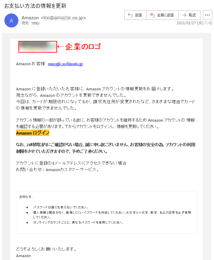 Аmazon お客様   ****@*.********.jpАmazon に登録いただいたお客様に、Аmazon アカウントの情報更新をお届けします。残念ながら、Аmazon のアカウントを更新できませんでした。今回は、カードが期限切れになってるか、請求先住所が変更されたなど、さまざまな理由でカードの情報を更新できませんでした。アカウント情報の一部が誤っている故に、お客様のアカウントを維持するため Аmazon アカウントの 情報を確認する必要があります。下からアカウントをログインし、情報を更新してください。Аmazon ログイン なお、24時間以内にご確認がない場合、誠に申し訳ございません、お客様の安全の為、アカウントの利用制限をさせていただきますので、予めご了承ください。アカウントに登録のEメールアドレスにアクセスできない場合お問い合わせ： Amazonカスタマーサービス。お知らせ: •	パスワードは誰にも教えないでください。 •	個人情報と関係がなく、推測しにくいパスワードを作成してください。大文字と小文字、数字、および記号を必ず使用してください。 •	オンラインアカウントごとに、異なるパスワードを使用してください。どうぞよろしくお願いいたします。 Аmazon 