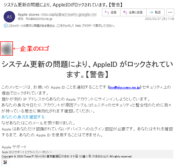 システム更新の問題により、AppleIDがロックされています。【警告】このメッセージは、お使いのApple IDことを通知することです (***@******.ne.jp) セキュリティ上の理由でロックされています。 誰かが別のIPアドレスからあなたのAppleアカウントにサインインしようとしています。あなたの身元今日たり、アカウントが原因アップルコミュニティのセキュリティと整合性のために我々が持っている懸念に無効化されます確認してください。あなたの身元を確認する なぜあなたはこのメールを受け取りました。Appleはあなただけ認識されていないデバイスへのログイン認証が必要です。 あなたはそれを確認するまで、あなたのApple IDを使用することはできません。 AppleサポートApple ID | サポート | プライバシーポリシー Copyright © 2020 iTunes〒***-**** 東京都******丁目**番*号 ****** All rights reserved. 