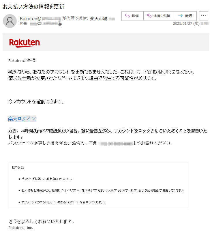 Rakutenお客様 残念ながら、あなたのアカウント を更新できませんでした。これは、カードが期限切れになったか。請求先住所が変更されたなど、さまざまな理由で発生する可能性があります。今アカウントを確認できます。楽天ログインなお、24時間以内にご確認がない場合、誠に遺憾ながら、アカウントをロックさせていただくことを警告いたします。 パスワードを変更した覚えがない場合は、至急（**)-**-****-****までお電話ください。 お知らせ:• パスワードは誰にも教えないでください。 • 個人情報と関係がなく、推測しにくいパスワードを作成してください。大文字と小文字、数字、および記号を必ず使用してください。 • オンラインアカウントごとに、異なるパスワードを使用してください。 どうぞよろしくお願いいたします。 Rakuten，Inc. 