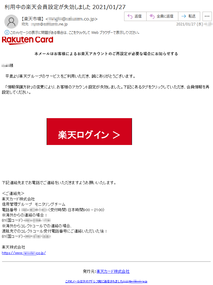 本メールはお客様によるお楽天アカウントのご再設定が必要な場合にお知らせする****様平素より楽天グループのサービスをご利用いただき、誠にありがとうございます。「情報保護方針」の変更により、お客様のアカウント設定が失効しました。下記にあるタブをクリックしていただき、会員情報を再設定してください。楽天ログイン ＞下記連絡先までお電話でご連絡をいただきますようお願いいたします。 ＜ご連絡先＞楽天カード株式会社信用管理グループ　モニタリングチーム 電話番号 ： ***-****-**** （受付時間：日本時間9:00 - 21:00）※海外からの連絡の場合 ： 81（国コード）-***-****-****※海外からコレクトコールでの連絡の場合、渡航先でのコレクトコール受付電話番号にご連絡いただいた後 ： 81（国コード）-***-****-****楽天株式会社　　https://www.*******.co.jp/