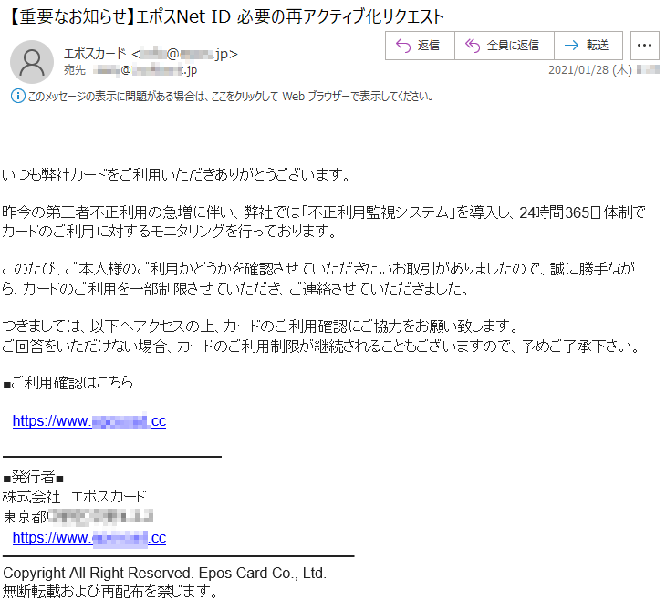 いつも弊社カードをご利用いただきありがとうございます。昨今の第三者不正利用の急増に伴い、弊社では「不正利用監視システム」を導入し、24時間365日体制でカードのご利用に対するモニタリングを行っております。このたび、ご本人様のご利用かどうかを確認させていただきたいお取引がありましたので、誠に勝手ながら、カードのご利用を一部制限させていただき、ご連絡させていただきました。つきましては、以下へアクセスの上、カードのご利用確認にご協力をお願い致します。ご回答をいただけない場合、カードのご利用制限が継続されることもございますので、予めご了承下さい。■ご利用確認はこちらhttps://www.*******.cc■発行者■株式会社　エポスカード東京都******-*-*https://www.*******.ccCopyright All Right Reserved. Epos Card Co., Ltd.無断転載および再配布を禁じます。