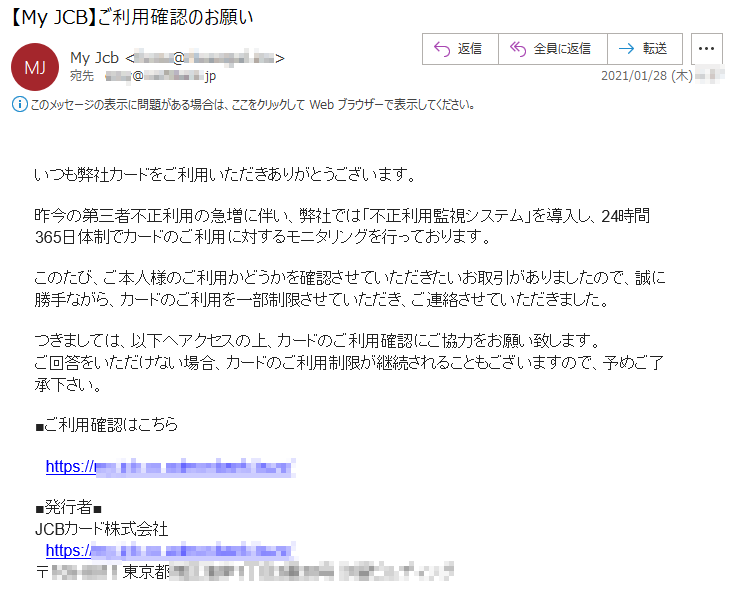 いつも弊社カードをご利用いただきありがとうございます。昨今の第三者不正利用の急増に伴い、弊社では「不正利用監視システム」を導入し、24時間365日体制でカードのご利用に対するモニタリングを行っております。このたび、ご本人様のご利用かどうかを確認させていただきたいお取引がありましたので、誠に勝手ながら、カードのご利用を一部制限させていただき、ご連絡させていただきました。つきましては、以下へアクセスの上、カードのご利用確認にご協力をお願い致します。ご回答をいただけない場合、カードのご利用制限が継続されることもございますので、予めご了承下さい。■ご利用確認はこちらhttps://**.***.co.*********.****/■発行者■JCBカード株式会社https://**.***.co.*********.****/〒***-**** 東京都*****丁目*番**号 *********