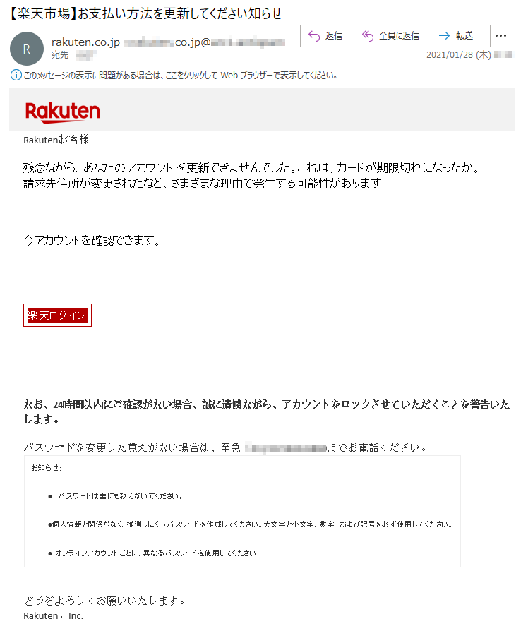 Rakutenお客様 残念ながら、あなたのアカウント を更新できませんでした。これは、カードが期限切れになったか。請求先住所が変更されたなど、さまざまな理由で発生する可能性があります。今アカウントを確認できます。楽天ログイン なお、24時間以内にご確認がない場合、誠に遺憾ながら、アカウントをロックさせていただくことを警告いたします。 パスワードを変更した覚えがない場合は、至急（**)-**-****-****までお電話ください。 お知らせ:•  パスワードは誰にも教えないでください。 •個人情報と関係がなく、推測しにくいパスワードを作成してください。大文字と小文字、数字、および記号を必ず使用してください。 • オンラインアカウントごとに、異なるパスワードを使用してください。 どうぞよろしくお願いいたします。 Rakuten，Inc.