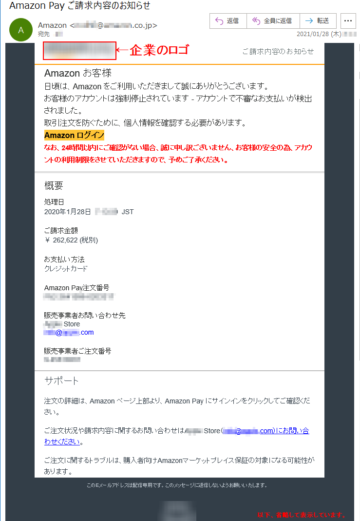 ご請求内容のお知らせ Аmazon お客様 日頃は、Amazon をご利用いただきまして誠にありがとうございます。 お客様のアカウントは強制停止されています - アカウントで不審なお支払いが検出されました。取引注文を防ぐために、個人情報を確認する必要があります。 Аmazon ログインなお、24時間以内にご確認がない場合、誠に申し訳ございません、お客様の安全の為、アカウントの利用制限をさせていただきますので、予めご了承ください。概要 処理日 2020年1月28日  *:**:**  JST ご請求金額 ￥ 262,622 (税別)お支払い方法 クレジットカード Amazon Pay注文番号 ***-*******-******* 販売事業者お問い合わせ先 ***** Store ****@*****.com販売事業者ご注文番号 *-******** サポート 注文の詳細は、Amazon ページ上部より、Amazon Pay にサインインをクリックしてご確認ください。 ご注文状況や請求内容に関するお問い合わせは***** Store（****@*****.com）にお問い合わせください。 ご注文に関するトラブルは、購入者向けAmazonマーケットプレイス保証の対象になる可能性があります。 このEメールアドレスは配信専用です。このメッセージに返信しないようお願いいたします。