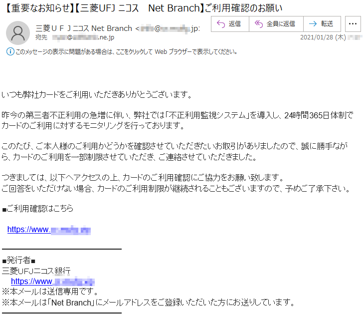 いつも弊社カードをご利用いただきありがとうございます。昨今の第三者不正利用の急増に伴い、弊社では「不正利用監視システム」を導入し、24時間365日体制でカードのご利用に対するモニタリングを行っております。このたび、ご本人様のご利用かどうかを確認させていただきたいお取引がありましたので、誠に勝手ながら、カードのご利用を一部制限させていただき、ご連絡させていただきました。つきましては、以下へアクセスの上、カードのご利用確認にご協力をお願い致します。ご回答をいただけない場合、カードのご利用制限が継続されることもございますので、予めご了承下さい。■ご利用確認はこちらhttps://***.**-****.***■発行者■三菱ＵＦＪニコス銀行 https://***.**-****.***※本メールは送信専用です。※本メールは「Net Branch」にメールアドレスをご登録いただいた方にお送りしています。