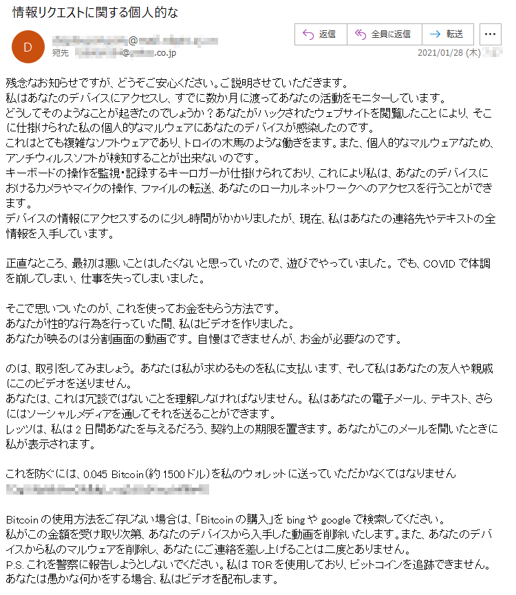 残念なお知らせですが、どうぞご安心ください。ご説明させていただきます。私はあなたのデバイスにアクセスし、すでに数か月に渡ってあなたの活動をモニターしています。どうしてそのようなことが起きたのでしょうか？あなたがハックされたウェブサイトを閲覧したことにより、そこに仕掛けられた私の個人的なマルウェアにあなたのデバイスが感染したのです。これはとても複雑なソフトウェアであり、トロイの木馬のような働きをます。また、個人的なマルウェアなため、アンチウィルスソフトが検知することが出来ないのです。キーボードの操作を監視・記録するキーロガーが仕掛けられており、これにより私は、あなたのデバイスにおけるカメラやマイクの操作、ファイルの転送、あなたのローカルネットワークへのアクセスを行うことができます。デバイスの情報にアクセスするのに少し時間がかかりましたが、現在、私はあなたの連絡先やテキストの全情報を入手しています。正直なところ、最初は悪いことはしたくないと思っていたので、遊びでやっていました。 でも、COVIDで体調を崩してしまい、仕事を失ってしまいました。そこで思いついたのが、これを使ってお金をもらう方法です。 あなたが性的な行為を行っていた間、私はビデオを作りました。あなたが映るのは分割画面の動画です。 自慢はできませんが、お金が必要なのです。のは、取引をしてみましょう。 あなたは私が求めるものを私に支払います、そして私はあなたの友人や親戚にこのビデオを送りません。あなたは、これは冗談ではないことを理解しなければなりません。 私はあなたの電子メール、テキスト、さらにはソーシャルメディアを通してそれを送ることができます。レッツは、私は2日間あなたを与えるだろう、契約上の期限を置きます。 あなたがこのメールを開いたときに私が表示されます。これを防ぐには、0.045 Bitcoin（約1500ドル）を私のウォレットに送っていただかなくてはなりません **********Bitcoinの使用方法をご存じない場合は、「Bitcoinの購入」をbingやgoogleで検索してください。私がこの金額を受け取り次第、あなたのデバイスから入手した動画を削除いたします。また、あなたのデバイスから私のマルウェアを削除し、あなたにご連絡を差し上げることは二度とありません。P.S. これを警察に報告しようとしないでください。私はTORを使用しており、ビットコインを追跡できません。 あなたは愚かな何かをする場合、私はビデオを配布します。