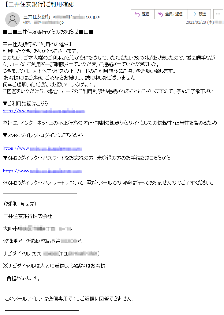 三井住友銀行からのお知らせ三井住友銀行をご利用のお客さま利用いただき、ありがとうございます。このたび、ご本人様のご利用かどうかを確認させていただきたいお取引がありましたので、誠に勝手ながら、カードのご利用を一部制限させていただき、ご連絡させていただきました。つきましては、以下へアクセスの上、カードのご利用確認にご協力をお願い致します。 お客様にはご迷惑、ご心配をお掛けし、誠に申し訳ございません。何卒ご理解いただきたくお願い申しあげます。ご回答をいただけない場合、カードのご利用制限が継続されることもございますので、予めご了承下さい▼ご利用確認はこちらhttps://www.****-****.com.******.com弊社は、インターネット上の不正行為の防止・抑制の観点からサイトとしての信頼性・正当性を高めるため▼SMBCダイレクトログインはこちらからhttps://www.****.co.jp.*********.com▼SMBCダイレクト・パスワードをお忘れの方、未登録の方のお手続きはこちらからhttps://www.****.co.jp.*********.com※SMBCダイレクト・パスワードについて、電話・メールでの回答は行っておりませんのでご了承ください。（お問い合せ先）三井住友銀行株式会社大阪市******丁目　*−**登録番号　近畿財務局長第*****号ナビダイヤル 0570-******(TEL**-****-****)※ナビダイヤルは大阪に着信し、通話料はお客様負担となります。このメールアドレスは送信専用です。ご返信に回答できません。