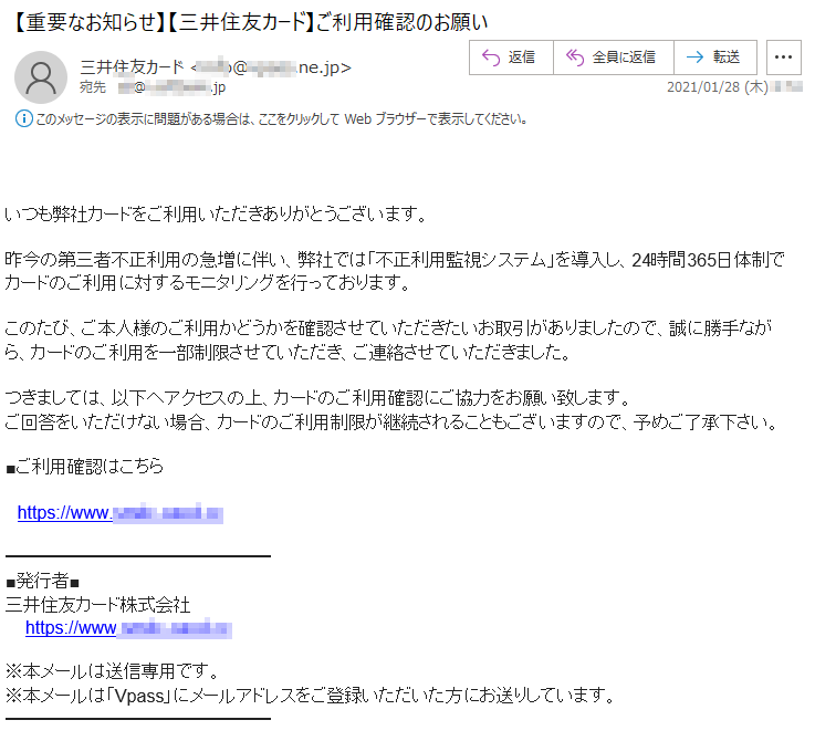 いつも弊社カードをご利用いただきありがとうございます。昨今の第三者不正利用の急増に伴い、弊社では「不正利用監視システム」を導入し、24時間365日体制でカードのご利用に対するモニタリングを行っております。このたび、ご本人様のご利用かどうかを確認させていただきたいお取引がありましたので、誠に勝手ながら、カードのご利用を一部制限させていただき、ご連絡させていただきました。つきましては、以下へアクセスの上、カードのご利用確認にご協力をお願い致します。回答をいただけない場合、カードのご利用制限が継続されることもございますので、予めご了承下さい。■ご利用確認はこちらhttps://www.****-****.cc■発行者■三井住友カード株式会社https://www.****-****.cc■※本メールは送信専用です。※本メールは「Vpass」にメールアドレスをご登録いただいた方にお送りしています。