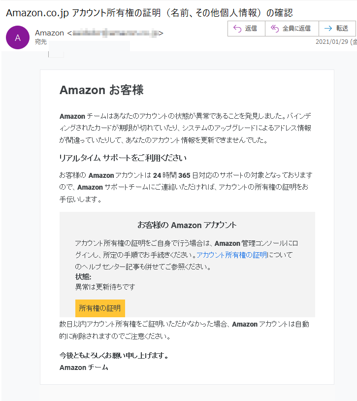 Amazon お客様Amazonチームはあなたのアカウントの状態が異常であることを発見しました。バインディングされたカードが期限が切れていたり、システムのアップグレードによるアドレス情報が間違っていたりして、あなたのアカウント情報を更新できませんでした。リアルタイム サポートをご利用くださいお客様の Amazon アカウントは 24 時間 365 日対応のサポートの対象となっておりますので、Amazon サポートチームにご連絡いただければ、アカウントの所有権の証明をお手伝いします。お客様の Amazon アカウントアカウント所有権の証明をご自身で行う場合は、Amazon 管理コンソールにログインし、所定の手順でお手続きください。アカウント所有権の証明についてのヘルプセンター記事も併せてご参照ください。状態: 異常は更新待ちです所有権の証明数日以内アカウント所有権をご証明いただかなかった場合、Amazonアカウントは自動的に削除されますのでご注意ください。今後ともよろしくお願い申し上げます。Amazon チーム