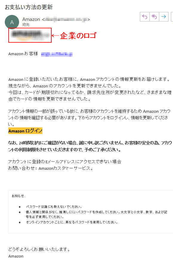 Аmazon お客様   ****@****Аmazon に登録いただいたお客様に、Аmazon アカウントの情報更新をお届けします。残念ながら、Аmazon のアカウントを更新できませんでした。今回は、カードが期限切れになってるか、請求先住所が変更されたなど、さまざまな理由でカードの情報を更新できませんでした。アカウント情報の一部が誤っている故に、お客様のアカウントを維持するため Аmazon アカウントの 情報を確認する必要があります。下からアカウントをログインし、情報を更新してください。Аmazon ログイン なお、24時間以内にご確認がない場合、誠に申し訳ございません、お客様の安全の為、アカウントの利用制限をさせていただきますので、予めご了承ください。アカウントに登録のEメールアドレスにアクセスできない場合お問い合わせ： Amazonカスタマーサービス。お知らせ: •パスワードは誰にも教えないでください。 •個人情報と関係がなく、推測しにくいパスワードを作成してください。大文字と小文字、数字、および記号を必ず使用してください。•オンラインアカウントごとに、異なるパスワードを使用してください。どうぞよろしくお願いいたします。 Аmazon 