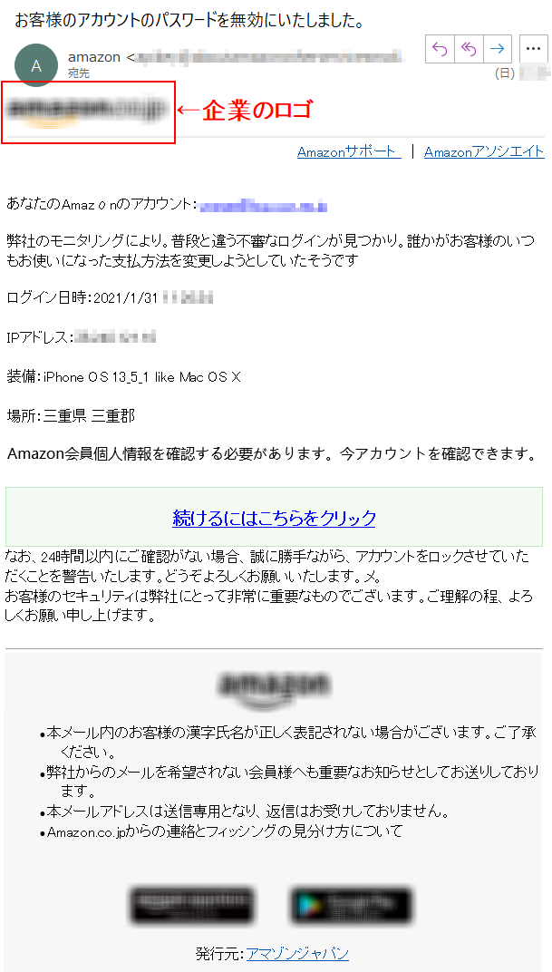 Amazonサポート  ｜ AmazonアソシエイトあなたのAmazοnのアカウント：****@****弊社のモニタリングにより。普段と違う不審なログインが見つかり。誰かがお客様のいつもお使いになった支払方法を変更しようとしていたそうですログイン日時：2021/1/31 ****IPアドレス：****装備：iPhone OS 13_5_1 like Mac OS X場所：三重県 三重郡Amazon会員個人情報を確認する必要があります。今アカウントを確認できます。続けるにはこちらをクリックなお、24時間以内にご確認がない場合、誠に勝手ながら、アカウントをロックさせていただくことを警告いたします。どうぞよろしくお願いいたします。メ。 お客様のセキュリティは弊社にとって非常に重要なものでございます。ご理解の程、よろしくお願い申し上げます。  •本メール内のお客様の漢字氏名が正しく表記されない場合がございます。ご了承ください。 •弊社からのメールを希望されない会員様へも重要なお知らせとしてお送りしております。 •本メールアドレスは送信専用となり、返信はお受けしておりません。 •Amazon.co.jpからの連絡とフィッシングの見分け方について発行元：アマゾンジャパン 