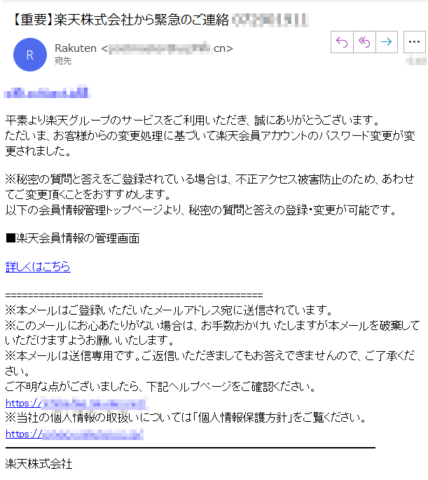 ****@****様平素より楽天グループのサービスをご利用いただき、誠にありがとうございます。ただいま、お客様からの変更処理に基づいて楽天会員アカウントのパスワード変更が変更されました。※秘密の質問と答えをご登録されている場合は、不正アクセス被害防止のため、あわせてご変更頂くことをおすすめします。
以下の会員情報管理トップページより、秘密の質問と答えの登録・変更が可能です。■楽天会員情報の管理画面詳しくはこちら※本メールはご登録いただいたメールアドレス宛に送信されています。※このメールにお心あたりがない場合は、お手数おかけいたしますが本メールを破棄していただけますようお願いいたします。
※本メールは送信専用です。ご返信いただきましてもお答えできませんので、ご了承ください。ご不明な点がございましたら、下記ヘルプページをご確認ください。
https://****/※当社の個人情報の取扱いについては「個人情報保護方針」をご覧ください。https://****/楽天株式会社