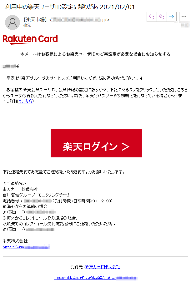 本メールはお客様によるお楽天ユーザIDのご再設定が必要な場合にお知らせする****様   平素より楽天グループのサービスをご利用いただき、誠にありがとうございます。   お客様の楽天会員ユーザID、会員情報の設定に誤りがあ、下記にあるタブをクリックしていただき、こちらからユーザの再設定を行なってください。(なお、楽天でパスワードの初期化を行なっている場合があります。詳細はこちら)楽天ログイン ＞下記連絡先までお電話でご連絡をいただきますようお願いいたします。 ＜ご連絡先＞楽天カード株式会社信用管理グループ　モニタリングチーム 電話番号 ： ****（受付時間：日本時間9:00 - 21:00）※海外からの連絡の場合 ： 81（国コード）-****※海外からコレクトコールでの連絡の場合、渡航先でのコレクトコール受付電話番号にご連絡いただいた後 ： 81（国コード）-****楽天株式会社https://www.****/発行元：楽天カード株式会社このEメールは次のアドレス宛に送信されました:****@****