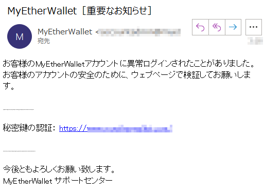 お客様のMyEtherWalletアカウントに異常ログインされたことがありました。お客様のアカウントの安全のために、ウェブページで検証してお願いします。秘密鍵の認証： https://****/今後ともよろしくお願い致します。MyEtherWallet サポートセンター
