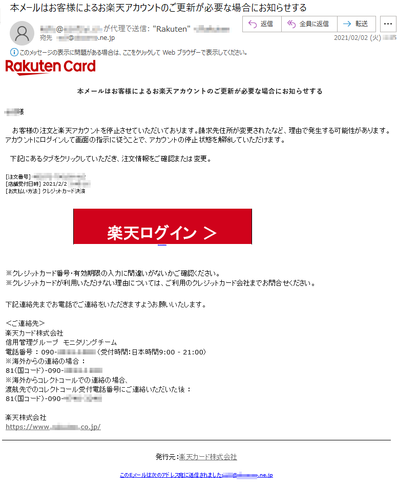 本メールはお客様によるお楽天アカウントのご更新が必要な場合にお知らせする***様お客様の注文と楽天アカウントを停止させていただいております。請求先住所が変更されたなど、理由で発生する可能性があります。アカウントにログインして画面の指示に従うことで、アカウントの停止状態を解除していただけます。下記にあるタブをクリックしていただき、注文情報をご確認または変更。[注文番号] ******-******-***[店舗受付日時] 2021/2/2 *:**:**[お支払い方法] クレジットカード決済楽天ログイン ＞https://******.*********.***/※クレジットカード番号・有効期限の入力に間違いがないかご確認ください。※クレジットカードが利用いただけない理由については、ご利用のクレジットカード会社までお問合せください。下記連絡先までお電話でご連絡をいただきますようお願いいたします。＜ご連絡先＞楽天カード株式会社信用管理グループ　モニタリングチーム電話番号 ： 090-****-**** （受付時間：日本時間9:00 - 21:00）※海外からの連絡の場合 ：81（国コード）-090-****-****※海外からコレクトコールでの連絡の場合、渡航先でのコレクトコール受付電話番号にご連絡いただいた後 ：81（国コード）-090-****-****楽天株式会社　　https://www.*******.co.jp/発行元：楽天カード株式会社このEメールは次のアドレス宛に送信されました:***@******.ne.jp