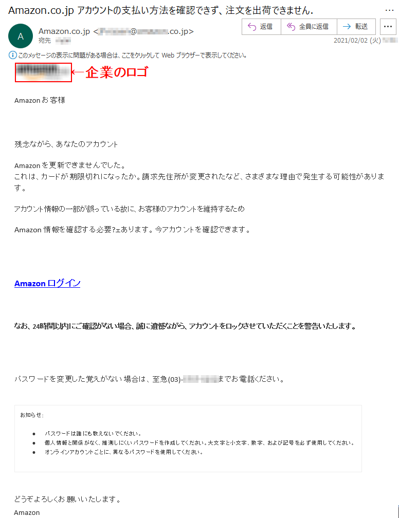  	Аmazon お客様 残念ながら、あなたのアカウント Аmazon を更新できませんでした。これは、カードが期限切れになったか。請求先住所が変更されたなど、さまざまな理由で発生する可能性があります。 アカウント情報の一部が誤っている故に、お客様のアカウントを維持するため Аmazon 情報を確認する必要?ェあります。今アカウントを確認できます。Аmazon ログイン なお、24時間以内にご確認がない場合、誠に遺憾ながら、アカウントをロックさせていただくことを警告いたします。パスワードを変更した覚えがない場合は、至急(03)-****-****までお電話ください。お知らせ: •	パスワードは誰にも教えないでください。 •	個人情報と関係がなく、推測しにくいパスワードを作成してください。大文字と小文字、数字、および記号を必ず使用してください。 •	オンラインアカウントごとに、異なるパスワードを使用してください。どうぞよろしくお願いいたします。 Аmazon 2021年2月2日*:**:**[RAND_LETTER-*****************_*]***********