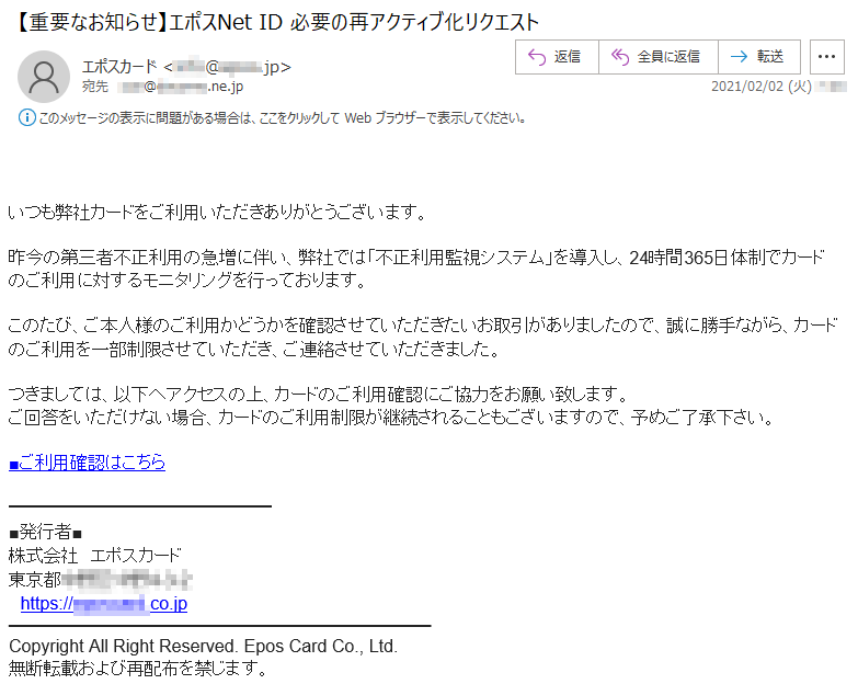  いつも弊社カードをご利用いただきありがとうございます。昨今の第三者不正利用の急増に伴い、弊社では「不正利用監視システム」を導入し、24時間365日体制でカードのご利用に対するモニタリングを行っております。このたび、ご本人様のご利用かどうかを確認させていただきたいお取引がありましたので、誠に勝手ながら、カードのご利用を一部制限させていただき、ご連絡させていただきました。つきましては、以下へアクセスの上、カードのご利用確認にご協力をお願い致します。ご回答をいただけない場合、カードのご利用制限が継続されることもございますので、予めご了承下さい。■ご利用確認はこちら■発行者■株式会社　エポスカード東京都******-*-*https://********.co.jpCopyright All Right Reserved. Epos Card Co., Ltd.無断転載および再配布を禁じます。