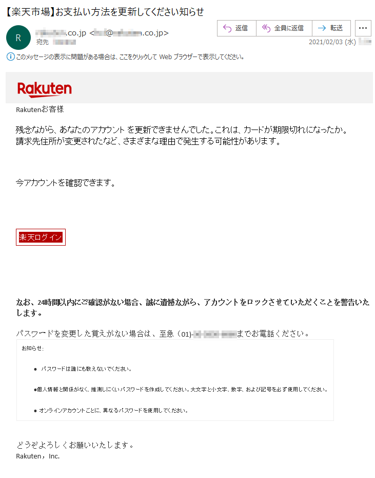 Rakutenお客様 残念ながら、あなたのアカウント を更新できませんでした。これは、カードが期限切れになったか。請求先住所が変更されたなど、さまざまな理由で発生する可能性があります。今アカウントを確認できます。楽天ログイン なお、24時間以内にご確認がない場合、誠に遺憾ながら、アカウントをロックさせていただくことを警告いたします。 パスワードを変更した覚えがない場合は、至急（01)-**-****-****までお電話ください。 お知らせ:•  パスワードは誰にも教えないでください。 •個人情報と関係がなく、推測しにくいパスワードを作成してください。大文字と小文字、数字、および記号を必ず使用してください。 • オンラインアカウントごとに、異なるパスワードを使用してください。 どうぞよろしくお願いいたします。 Rakuten，Inc.