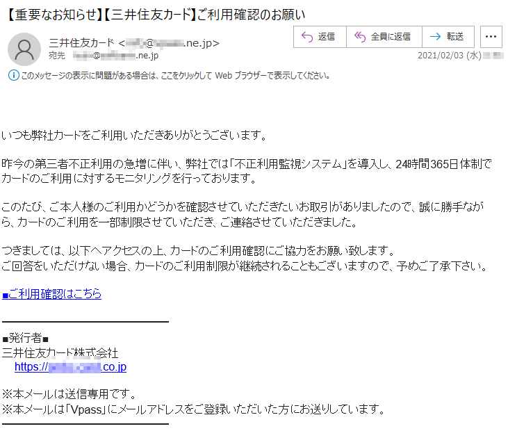 いつも弊社カードをご利用いただきありがとうございます。昨今の第三者不正利用の急増に伴い、弊社では「不正利用監視システム」を導入し、24時間365日体制でカードのご利用に対するモニタリングを行っております。このたび、ご本人様のご利用かどうかを確認させていただきたいお取引がありましたので、誠に勝手ながら、カードのご利用を一部制限させていただき、ご連絡させていただきました。つきましては、以下へアクセスの上、カードのご利用確認にご協力をお願い致します。ご回答をいただけない場合、カードのご利用制限が継続されることもございますので、予めご了承下さい。■ご利用確認はこちら■発行者■三井住友カード株式会社 https://****-****.co.jp※本メールは送信専用です。※本メールは「Vpass」にメールアドレスをご登録いただいた方にお送りしています。