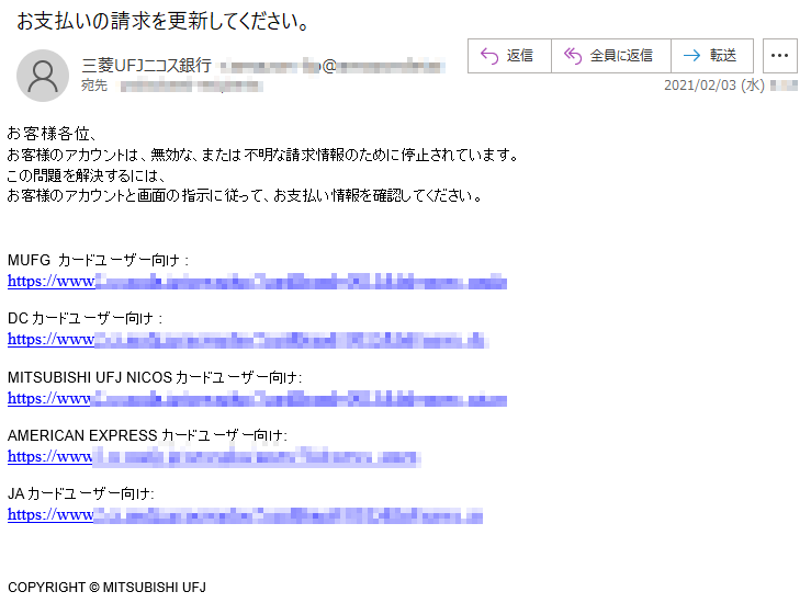 お客様各位、お客様のアカウントは、無効な、または不明な請求情報のために停止されています。この問題を解決するには、お客様のアカウントと画面の指示に従って、お支払い情報を確認してください。MUFG  カードユーザー向け :https://www*******DC カードユーザー向け :https://www*******MITSUBISHI UFJ NICOS カードユーザー向け:https://www*******AMERICAN EXPRESS カードユーザー向け:https://www*******JA カードユーザー向け:https://www*******COPYRIGHT © MITSUBISHI UFJ