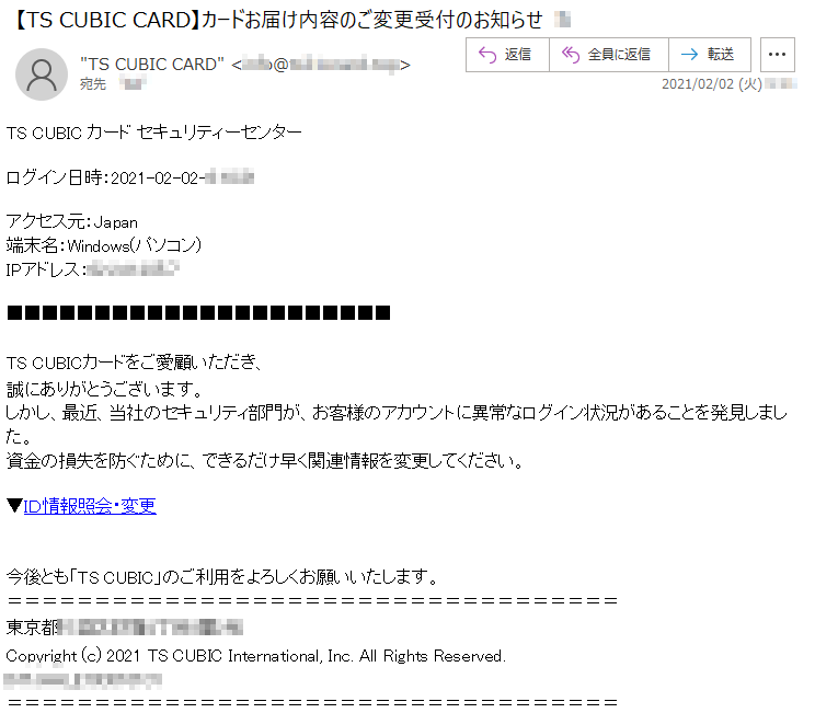 TS CUBIC カード セキュリティーセンターログイン日時：2021-02-02-*:**:**アクセス元：Japan端末名：Windows(パソコン)IPアドレス：**.***.***.*TS CUBICカードをご愛顧いただき、   誠にありがとうございます。   しかし、最近、当社のセキュリティ部門が、お客様のアカウントに異常なログイン状況があることを発見しました。     資金の損失を防ぐために、できるだけ早く関連情報を変更してください。 ▼ＩＤ情報照会・変更今後とも「TS CUBIC」のご利用をよろしくお願いいたします。東京都******丁目*番*号    Copyright (c) 2021 TS CUBIC International, Inc. All Rights Reserved.