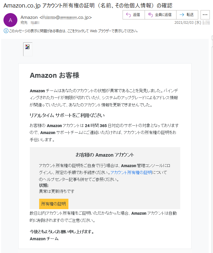 Amazon お客様Amazonチームはあなたのアカウントの状態が異常であることを発見しました。バインディングされたカードが期限が切れていたり、システムのアップグレードによるアドレス情報が間違っていたりして、あなたのアカウント情報を更新できませんでした。リアルタイム サポートをご利用くださいお客様の Amazon アカウントは 24 時間 365 日対応のサポートの対象となっておりますので、Amazon サポートチームにご連絡いただければ、アカウントの所有権の証明をお手伝いします。お客様の Amazon アカウントアカウント所有権の証明をご自身で行う場合は、Amazon 管理コンソールにログインし、所定の手順でお手続きください。アカウント所有権の証明についてのヘルプセンター記事も併せてご参照ください。状態: 異常は更新待ちです所有権の証明数日以内アカウント所有権をご証明いただかなかった場合、Amazonアカウントは自動的に削除されますのでご注意ください。今後ともよろしくお願い申し上げます。Amazon チーム