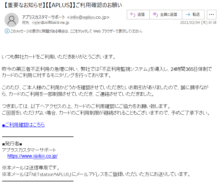 いつも弊社カードをご利用いただきありがとうございます。昨今の第三者不正利用の急増に伴い、弊社では「不正利用監視システム」を導入し、24時間365日体制でカードのご利用に対するモニタリングを行っております。このたび、ご本人様のご利用かどうかを確認させていただきたいお取引がありましたので、誠に勝手ながら、カードのご利用を一部制限させていただき、ご連絡させていただきました。つきましては、以下へアクセスの上、カードのご利用確認にご協力をお願い致します。ご回答をいただけない場合、カードのご利用制限が継続されることもございますので、予めご了承下さい。■ご利用確認はこちら■発行者■ アプラスカスタマーサポートhttps://www.*****.co.jp/※本メールは送信専用です。※本メールは「NETstation*APLUS」にメールアドレスをご登録いただいた方にお送りしています。