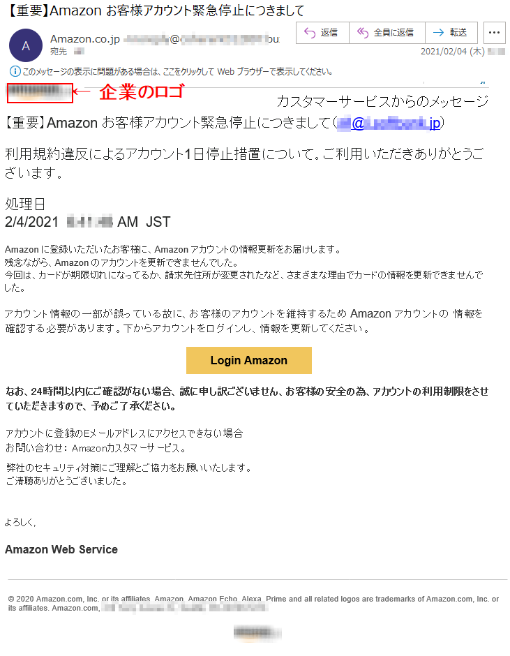 Amazon.co.jpカスタマーサービスからのメッセージ【重要】Аmazon お客様アカウント緊急停止につきまして（***@*.********.jp）利用規約違反によるアカウント1日停止措置について。ご利用いただきありがとうございます。処理日  2/4/2021  *:**:** AM  JST  Аmazon に登録いただいたお客様に、Аmazon アカウントの情報更新をお届けします。残念ながら、Аmazon のアカウントを更新できませんでした。今回は、カードが期限切れになってるか、請求先住所が変更されたなど、さまざまな理由でカードの情報を更新できませんでした。アカウント情報の一部が誤っている故に、お客様のアカウントを維持するため Аmazon アカウントの 情報を確認する必要があります。下からアカウントをログインし、情報を更新してください。Login Amazonなお、24時間以内にご確認がない場合、誠に申し訳ございません、お客様の安全の為、アカウントの利用制限をさせていただきますので、予めご了承ください。アカウントに登録のEメールアドレスにアクセスできない場合お問い合わせ： Amazonカスタマーサービス。弊社のセキュリティ対策にご理解とご協力をお願いいたします。ご清聴ありがとうございました。よろしく,Amazon Web Service