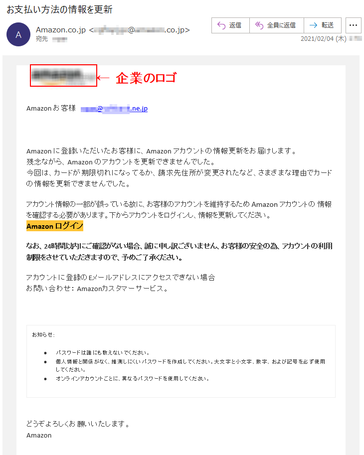 Аmazon お客様   ****@*********.ne.jpАmazon に登録いただいたお客様に、Аmazon アカウントの情報更新をお届けします。残念ながら、Аmazon のアカウントを更新できませんでした。今回は、カードが期限切れになってるか、請求先住所が変更されたなど、さまざまな理由でカードの情報を更新できませんでした。アカウント情報の一部が誤っている故に、お客様のアカウントを維持するため Аmazon アカウントの 情報を確認する必要があります。下からアカウントをログインし、情報を更新してください。Аmazon ログイン なお、24時間以内にご確認がない場合、誠に申し訳ございません、お客様の安全の為、アカウントの利用制限をさせていただきますので、予めご了承ください。アカウントに登録のEメールアドレスにアクセスできない場合お問い合わせ： Amazonカスタマーサービス。お知らせ: •	パスワードは誰にも教えないでください。 •	個人情報と関係がなく、推測しにくいパスワードを作成してください。大文字と小文字、数字、および記号を必ず使用してください。 •	オンラインアカウントごとに、異なるパスワードを使用してください。どうぞよろしくお願いいたします。 Аmazon 