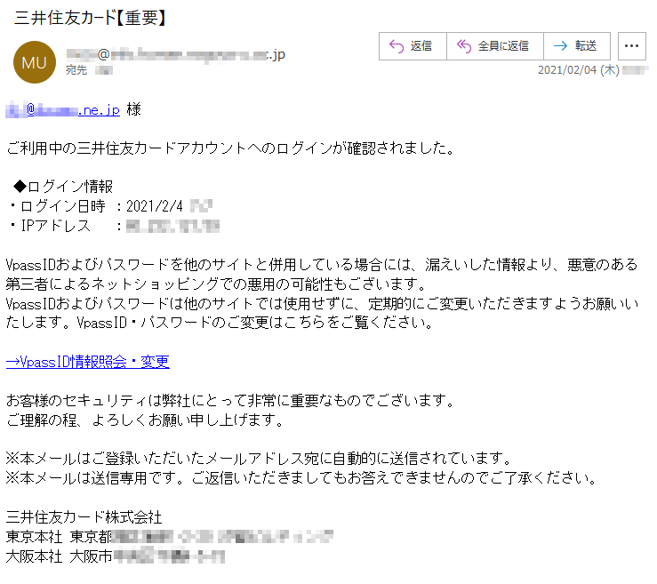 ***@******.ne.jp 様ご利用中の三井住友カードアカウントへのログインが確認されました。◆ログイン情報・ログイン日時 ：2021/2/4 *:*・IPアドレス　 ：**.***.***.**VpassIDおよびパスワードを他のサイトと併用している場合には、漏えいした情報より、悪意のある第三者によるネットショッピングでの悪用の可能性もございます。VpassIDおよびパスワードは他のサイトでは使用せずに、定期的にご変更いただきますようお願いいたします。VpassID・パスワードのご変更はこちらをご覧ください。→VpassID情報照会・変更お客様のセキュリティは弊社にとって非常に重要なものでございます。ご理解の程、よろしくお願い申し上げます。※本メールはご登録いただいたメールアドレス宛に自動的に送信されています。※本メールは送信専用です。ご返信いただきましてもお答えできませんのでご了承ください。三井住友カード株式会社東京本社 東京都*****-*-** ********大阪本社 大阪市******-*-**