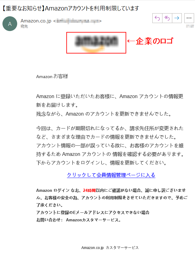 Аmazon お客様 Аmazon に登録いただいたお客様に、Аmazon アカウントの情報更新をお届けします。残念ながら、Аmazon のアカウントを更新できませんでした。今回は、カードが期限切れになってるか、請求先住所が変更されたなど、さまざまな理由でカードの情報を更新できませんでした。アカウント情報の一部が誤っている故に、お客様のアカウントを維持するため Аmazon アカウントの 情報を確認する必要があります。下からアカウントをログインし、情報を更新してください。 クリックして会員情報管理ページに入るАmazon ログイン なお、24時間以内にご確認がない場合、誠に申し訳ございません、お客様の安全の為、アカウントの利用制限をさせていただきますので、予めご了承ください。アカウントに登録のEメールアドレスにアクセスできない場合お問い合わせ： Amazonカスタマーサービス。  Amazon.co.jp  カスタマーサービス