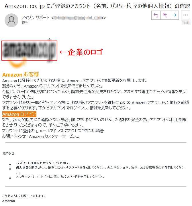 Аmazon お客様Аmazon に登録いただいたお客様に、Аmazon アカウントの情報更新をお届けします。残念ながら、Аmazon のアカウントを更新できませんでした。今回は、カードが期限切れになってるか、請求先住所が変更されたなど、さまざまな理由でカードの情報を更新できませんでした。アカウント情報の一部が誤っている故に、お客様のアカウントを維持するため Аmazon アカウントの 情報を確認する必要があります。下からアカウントをログインし、情報を更新してください。Аmazon ログイン なお、24時間以内にご確認がない場合、誠に申し訳ございません、お客様の安全の為、アカウントの利用制限をさせていただきますので、予めご了承ください。アカウントに登録のEメールアドレスにアクセスできない場合お問い合わせ： Amazonカスタマーサービス。お知らせ:•パスワードは誰にも教えないでください。•個人情報と関係がなく、推測しにくいパスワードを作成してください。大文字と小文字、数字、および記号を必ず使用してください。•オンラインアカウントごとに、異なるパスワードを使用してください。どうぞよろしくお願いいたします。Amazon
