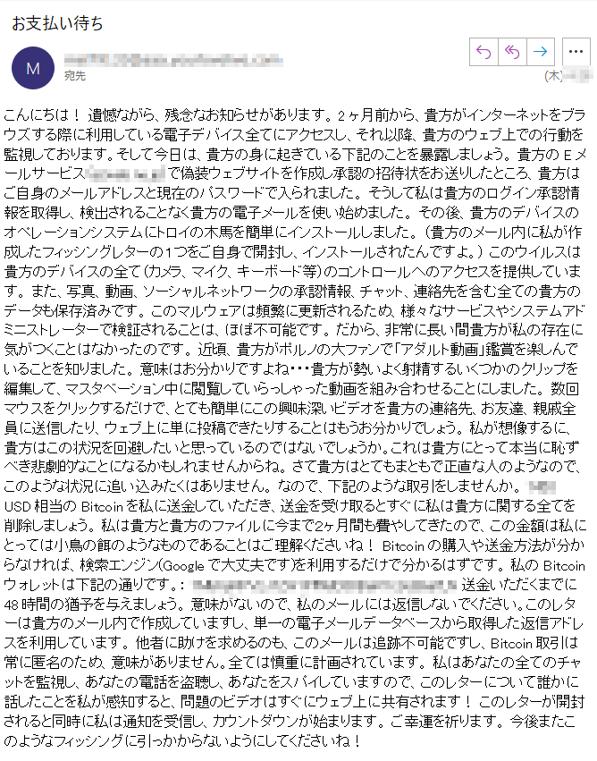 こんにちは！ 遺憾ながら、残念なお知らせがあります。 2ヶ月前から、貴方がインターネットをブラウズする際に利用している電子デバイス全てにアクセスし、それ以降、貴方のウェブ上での行動を監視しております。そして今日は、貴方の身に起きている下記のことを暴露しましょう。 貴方のEメールサービス（****）で偽装ウェブサイトを作成し承認の招待状をお送りしたところ、貴方はご自身のメールアドレスと現在のパスワードで入られました。 そうして私は貴方のログイン承認情報を取得し、検出されることなく貴方の電子メールを使い始めました。 その後、貴方のデバイスのオペレーションシステムにトロイの木馬を簡単にインストールしました。 （貴方のメール内に私が作成したフィッシングレターの１つをご自身で開封し、インストールされたんですよ。） このウイルスは貴方のデバイスの全て（カメラ、マイク、キーボード等）のコントロールへのアクセスを提供しています。 また、写真、動画、ソーシャルネットワークの承認情報、チャット、連絡先を含む全ての貴方のデータも保存済みです。 このマルウェアは頻繁に更新されるため、様々なサービスやシステムアドミニストレーターで検証されることは、ほぼ不可能です。 だから、非常に長い間貴方が私の存在に気がつくことはなかったのです。 近頃、貴方がポルノの大ファンで「アダルト動画」鑑賞を楽しんでいることを知りました。 意味はお分かりですよね・・・貴方が勢いよく射精するいくつかのクリップを編集して、マスタベーション中に閲覧していらっしゃった動画を組み合わせることにしました。 数回マウスをクリックするだけで、とても簡単にこの興味深いビデオを貴方の連絡先、お友達、親戚全員に送信したり、ウェブ上に単に投稿できたりすることはもうお分かりでしょう。 私が想像するに、貴方はこの状況を回避したいと思っているのではないでしょうか。これは貴方にとって本当に恥ずべき悲劇的なことになるかもしれませんからね。 さて貴方はとてもまともで正直な人のようなので、このような状況に追い込みたくはありません。 なので、下記のような取引をしませんか。 **** USD相当のBitcoinを私に送金していただき、送金を受け取るとすぐに私は貴方に関する全てを削除しましょう。 私は貴方と貴方のファイルに今まで２ヶ月間も費やしてきたので、この金額は私にとっては小鳥の餌のようなものであることはご理解くださいね！ Bitcoinの購入や送金方法が分からなければ、検索エンジン(Googleで大丈夫です)を利用するだけで分かるはずです。 私のBitcoinウォレットは下記の通りです。： **** 送金いただくまでに48時間の猶予を与えましょう。 意味がないので、私のメールには返信しないでください。このレターは貴方のメール内で作成していますし、単一の電子メールデータベースから取得した返信アドレスを利用しています。 他者に助けを求めるのも、このメールは追跡不可能ですし、Bitcoin取引は常に匿名のため、意味がありません。全ては慎重に計画されています。 私はあなたの全てのチャットを監視し、あなたの電話を盗聴し、あなたをスパイしていますので、このレターについて誰かに話したことを私が感知すると、問題のビデオはすぐにウェブ上に共有されます！ このレターが開封されると同時に私は通知を受信し、カウントダウンが始まります。 ご幸運を祈ります。 今後またこのようなフィッシングに引っかからないようにしてくださいね！