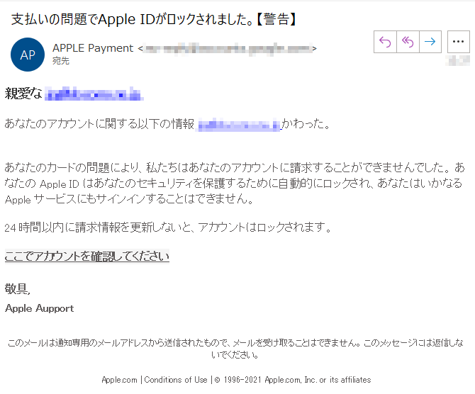 親愛な ****@****, あなたのアカウントに関する以下の情報****@****かわった。あなたのカードの問題により、私たちはあなたのアカウントに請求することができませんでした。 あなたのApple IDはあなたのセキュリティを保護するために自動的にロックされ、あなたはいかなるAppleサービスにもサインインすることはできません。 24時間以内に請求情報を更新しないと、アカウントはロックされます。ここでアカウントを確認してください 敬具,Apple Aupport このメールは通知専用のメールアドレスから送信されたもので、メールを受け取ることはできません。 このメッセージには返信しないでください。Apple.com | Conditions of Use | © 1996-2021 Apple.com, Inc. or its affiliates