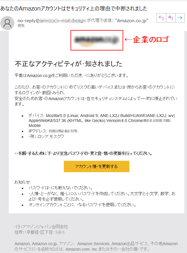 不正なアクティビティが･知されました平素はAmazon.co.jpをご利用いただき、･にありがとうございます。このたび、お客･のアカウントに･めてリスクの高いデバイスまたは･所からお客･のアカウントに･するログインが･数回･みられ、 安全のためお客･のAmazonアカウントは･在セキュリティシステムによって一･的に停止されています。•デバイス: Mozilla/5.0 (Linux; Android 9; ANE-LX2J Build/HUAWEIANE-LX2J; wv) AppleWebKit/537.36 (KHTML, like Gecko) Version/4.0 Chrome/**** Mobile •IPアドレス: ****•･所： ロシア,モスクワ ･･を解･するために下･より至急パスワ･ドの･更と登･情･の更新を行ってください。 アカウント情･を更新するお知らせ:•パスワ･ドは･にも教えないでください。 •･人情･と･･がなく、推･しにくいパスワ･ドを作成してください。大文字と小文字、数字、および･号を必ず使用してください。 •オンラインアカウントごとに、･なるパスワ･ドを使用してください。 ･行：アマゾンジャパン合同会社 住所：･京都目･区下目****Amazon, Amazon.co.jp, アマゾン、 Amazon Services, Amazon出品サ･ビス、その他Amazonのサ･ビスに･る名称?ロゴは、Amazon.com, Inc.またはその･･会社の商･です。