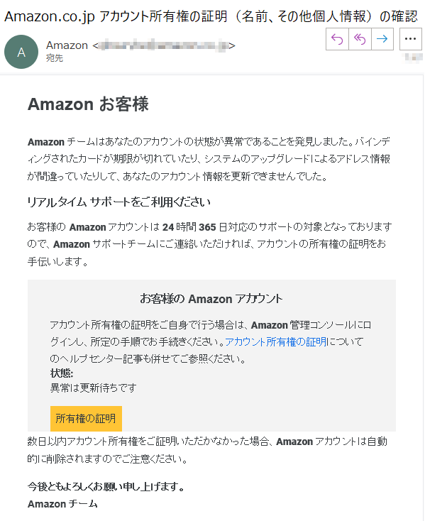 Amazon お客様Amazonチームはあなたのアカウントの状態が異常であることを発見しました。バインディングされたカードが期限が切れていたり、システムのアップグレードによるアドレス情報が間違っていたりして、あなたのアカウント情報を更新できませんでした。リアルタイム サポートをご利用くださいお客様の Amazon アカウントは 24 時間 365 日対応のサポートの対象となっておりますので、Amazon サポートチームにご連絡いただければ、アカウントの所有権の証明をお手伝いします。お客様の Amazon アカウントアカウント所有権の証明をご自身で行う場合は、Amazon 管理コンソールにログインし、所定の手順でお手続きください。アカウント所有権の証明についてのヘルプセンター記事も併せてご参照ください。状態: 異常は更新待ちです所有権の証明数日以内アカウント所有権をご証明いただかなかった場合、Amazonアカウントは自動的に削除されますのでご注意ください。今後ともよろしくお願い申し上げます。Amazon チーム