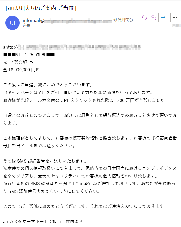 ahttp://****■■■御 当 選 通 知■■■≪ 当選金額 ≫金18,000,000円也この度はご当選、誠におめでとうございます。当キャンペーンはAUをご利用頂いている方を対象に抽選を行っております。お客様が先程メール本文内のURLをクリックされた際に1800万円が当選しました。当選金のお渡しにつきまして、お渡しは原則として銀行振込でのお渡しとさせて頂いております。ご本様確認としてまして、お客様の携帯契約情報と照合致します。お客様の『携帯電話番号』を当メールまでお送りください。その後SMS認証番号をお送りいたします。※本件での個人情報取扱いにつきまして、現時点での日本国内におけるコンプライアンスを全てクリアし、最大のセキュリティにてお客様の個人情報をお守り致します。※近年4桁のSMS認証番号を聞き出す詐欺行為が増加しております。あなたが受け取ったSMS認証番号を教えないようにしてください。この度はご当選誠におめでとうございます、それではご連絡をお待ちしております。auカスタマーサポート：担当　竹内より