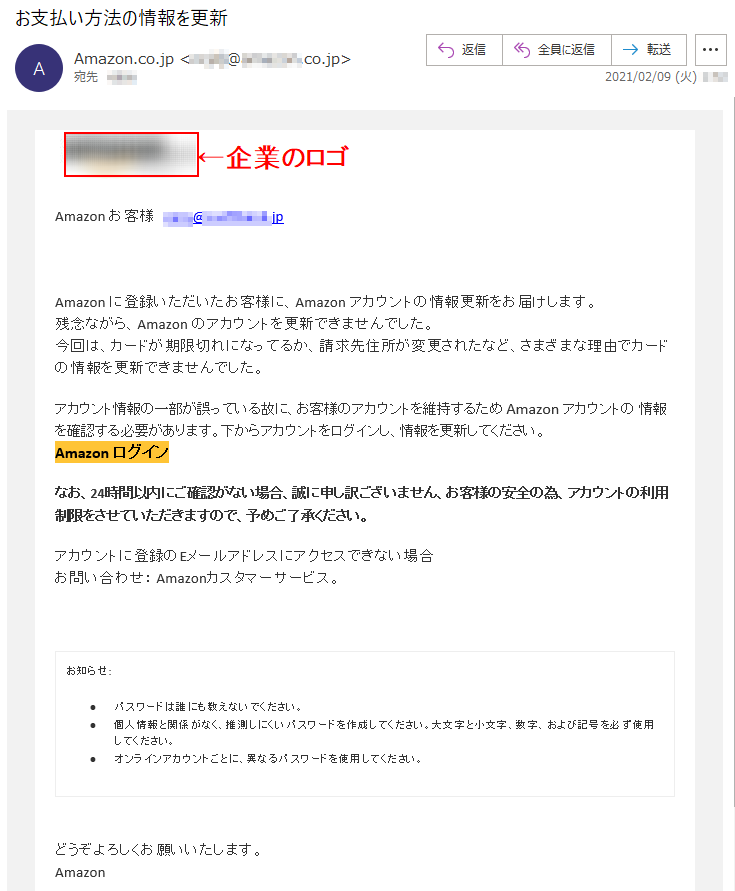 Аmazon お客様   ****@*.********.jpАmazon に登録いただいたお客様に、Аmazon アカウントの情報更新をお届けします。残念ながら、Аmazon のアカウントを更新できませんでした。今回は、カードが期限切れになってるか、請求先住所が変更されたなど、さまざまな理由でカードの情報を更新できませんでした。アカウント情報の一部が誤っている故に、お客様のアカウントを維持するため Аmazon アカウントの 情報を確認する必要があります。下からアカウントをログインし、情報を更新してください。Аmazon ログイン なお、24時間以内にご確認がない場合、誠に申し訳ございません、お客様の安全の為、アカウントの利用制限をさせていただきますので、予めご了承ください。アカウントに登録のEメールアドレスにアクセスできない場合お問い合わせ： Amazonカスタマーサービス。お知らせ: •	パスワードは誰にも教えないでください。 •	個人情報と関係がなく、推測しにくいパスワードを作成してください。大文字と小文字、数字、および記号を必ず使用してください。 •	オンラインアカウントごとに、異なるパスワードを使用してください。どうぞよろしくお願いいたします。 Аmazon 