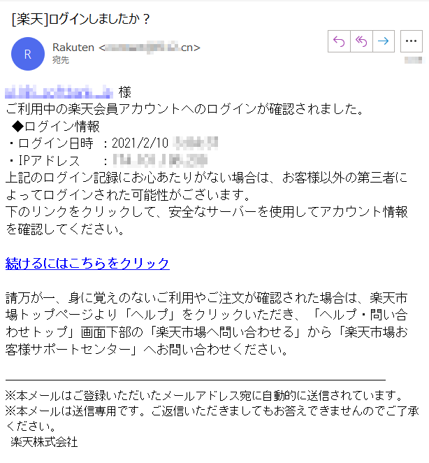 **** 様ご利用中の楽天会員アカウントへのログインが確認されました。 ◆ログイン情報・ログイン日時 ：2021/2/10 ****・IPアドレス　 ：****上記のログイン記録にお心あたりがない場合は、お客様以外の第三者によってログインされた可能性がございます。下のリンクをクリックして、安全なサーバーを使用してアカウント情報を確認してください。続けるにはこちらをクリック請万が一、身に覚えのないご利用やご注文が確認された場合は、楽天市場トップページより「ヘルプ」をクリックいただき、「ヘルプ・問い合わせトップ」画面下部の「楽天市場へ問い合わせる」から「楽天市場お客様サポートセンター」へお問い合わせください。※本メールはご登録いただいたメールアドレス宛に自動的に送信されています。※本メールは送信専用です。ご返信いただきましてもお答えできませんのでご了承ください。 楽天株式会社