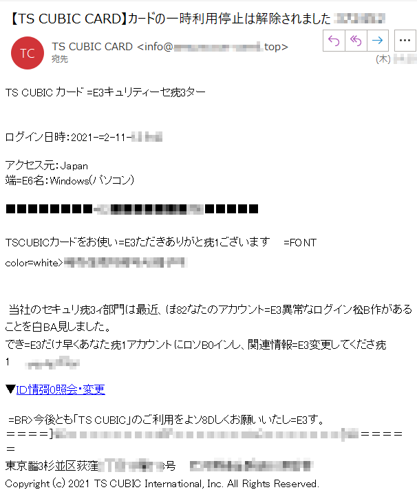 TS CUBIC カード =E3キュリティーセ㽸3ターログイン日時：2021-=2-11-****アクセス元：Japan端=E6名：Windows(パソコン)■■■■■■■■****■■■■■■■****■■■■■TSCUBICカードをお使い=E3ただきありがと㽸1ございます    =FONT color=white>**** 当社のセキュリ㽸3ィ部門は最近、ぽ82なたのアカウント=E3異常なログイン彸B作があることを白BA見しました。 ****でき=E3だけ早くあなた㽸1アカウントにロソB0インし、関連情報=E3変更してくださ㽸1  ****▼ＩＤ情彁0照会・変更 =BR>今後とも「TS CUBIC」のご利用をよソ8Dしくお願いいたし=E3す。＝＝＝＝****＝＝＝＝＝東京齸3杉並区荻窪****号    ****Copyright (c) 2021 TS CUBIC International, Inc. All Rights Reserved.