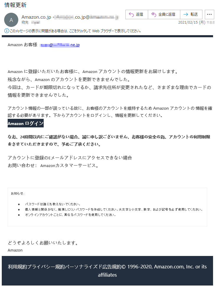 Аmazon お客様   ****@********.ne.jpАmazon に登録いただいたお客様に、Аmazon アカウントの情報更新をお届けします。残念ながら、Аmazon のアカウントを更新できませんでした。今回は、カードが期限切れになってるか、請求先住所が変更されたなど、さまざまな理由でカードの情報を更新できませんでした。アカウント情報の一部が誤っている故に、お客様のアカウントを維持するため Аmazon アカウントの 情報を確認する必要があります。下からアカウントをログインし、情報を更新してください。Аmazon ログインなお、24時間以内にご確認がない場合、誠に申し訳ございません、お客様の安全の為、アカウントの利用制限をさせていただきますので、予めご了承ください。アカウントに登録のEメールアドレスにアクセスできない場合お問い合わせ： Amazonカスタマーサービス。お知らせ: •	パスワードは誰にも教えないでください。 •	個人情報と関係がなく、推測しにくいパスワードを作成してください。大文字と小文字、数字、および記号を必ず使用してください。 •	オンラインアカウントごとに、異なるパスワードを使用してください。 どうぞよろしくお願いいたします。 Аmazon利用規約プライバシー規約パーソナライズド広告規約© 1996-2020, Amazon.com, Inc. or its affiliates