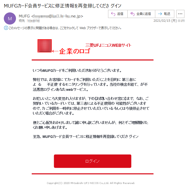 三菱UFJニコスWEBサイト いつもMUFGカードをご利用いただきありがとうございます。弊社では、お客様に てカードをご利用いただくことを目的に 第三者によ  る      不正使 するモニタリングを行っています。 当社の検出を経て、 が不法悪意ログインあなたwebサービス。お忙しいところ大変恐れ入りますが、下の【お問い合わせ窓口】まで、 なお、ご契約い ているカードい ては、第三者による不正使用の 可能性がございますので、カ ご利用を一時的に停止させていただいている もしくは今後停止させていただく場合がございます。便とご心配をおかけしまして誠に申し訳ございませんが、 何とぞご理解賜りたくお願い申しあげます。 至急、MUFGカード会員サービスに修正情報を再登録してくださ グイン