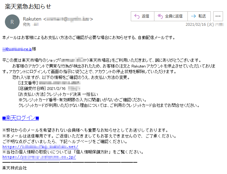 本メーはお客様によるお支払い方法のご確認が必要な場合にお知らせする、自動配信メールです。***@********.ne.jp様平この度は楽天市場内のショップ「*****（***）楽天市場店」をご用いただきまして、誠にありがとうございます。お客様のアカウントで異常な行為が検出されたため、お客様の注文と Rakuten アカウントを停止させていただいております。アカウントにログインして画面の指示に従うことで、アカウントの停止状態を解除していただけます。恐れ入りますが、以下の情報をご確認のうえ、お支払い方法の変更。[注文番号] ******-*******-****[店舗受付日時] 2021/2/16  *:**:** [お支払い方法] クレジットカード決済 一括払い ※クレジットカード番号・有効期限の入力に間違いがないかご確認ください。 クレジットカードが利用いただけない理由については、ご利用のクレジットカード会社までお問合せください。■楽天ログイン■※弊社からのメールを希望されない会員様へも重要なお知らせとしてお送りしております。※本メールは送信専用です。ご返信いただきましてもお答えできませんので、ご了承ください。ご不明な点がございましたら、下記ヘルプページをご確認ください。https://******.***.********.net/※当社の個人情報の取扱いについては「個人情報保護方針」をご覧ください。https://*******.*********.co.jp/楽天株式会社