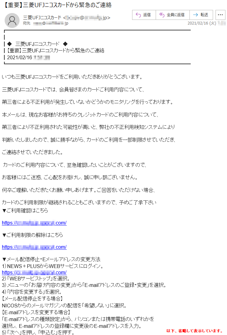 ◆　三菱UFJニコスカード　◆【重要】三菱UFJニコスカードから緊急のご連絡2021/02/16 *:**:**いつも三菱UFJニコスカードをご利用いただきありがとうございます。三菱UFJニコスカードでは、会員皆さまのカードご利用内容について、第三者による不正利用が発生していないかどうかのモニタリングを行っております。 本メールは、現在お客様がお持ちのクレジットカードのご利用内容について、第三者により不正利用された可能性が高いと、弊社の不正利用検知システムにより判断いたしましたので、誠に勝手ながら、カードのご利用を一部制限させていただき、ご連絡させていただきました。 カードのご利用内容について、至急確認したいことがございますので、お客様にはご迷惑、ご心配をお掛けし、誠に申し訳ございません。何卒ご理解いただきたくお願い申しあげます。ご回答をいただけない場合、カードのご利用制限が継続されることもございますので、予めご了承下さい ▼ご利用確認はこちらhttps://**.****.jp.******.com/▼ご利用制限の解除はこちらhttps://**.****.jp.******.com/▼メール配信停止・Eメールアドレスの変更方法1）NEWS＋PLUSからWEBサービスにログイン。https://**.****.jp.******.com/2）「WEBサービストップ」を選択。3）メニューの「お届け内容の変更」から「E-mailアドレスのご登録・変更」を選択。4）「内容を変更する」を選択。【メール配信停止をする場合】NICOSからのメールマガジンの配信を「希望しない」に選択。【E-mailアドレスを変更する場合】「E-mailアドレスの種類設定」から、パソコンまたは携帯電話のいずれかを選択し、E-mailアドレスの登録欄に変更後のE-mailアドレスを入力。5）「次へ」を押し、「申込む」を押す。