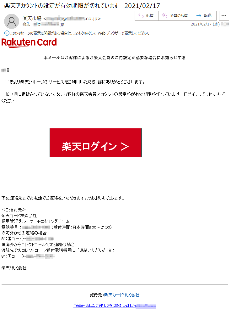 本メールはお客様によるお楽天会員のご再設定が必要な場合にお知らせする***様平素より楽天グループのサービスをご利用いただき、誠にありがとうございます。长い间に更新されていないため、お客様の楽天会員アカウントの設定がが有効期限が切れています 。ログインしてリセットしてください。楽天ログイン ＞下記連絡先までお電話でご連絡をいただきますようお願いいたします。 ＜ご連絡先＞楽天カード株式会社信用管理グループ　モニタリングチーム 電話番号 ： ***-****-**** （受付時間：日本時間9:00 - 21:00）※海外からの連絡の場合 ： 81（国コード）-***-****-****※海外からコレクトコールでの連絡の場合、渡航先でのコレクトコール受付電話番号にご連絡いただいた後 ： 81（国コード）-***-****-****楽天株式会社　　発行元：楽天カード株式会社このEメールは次のアドレス宛に送信されました:***@*.*********.jp