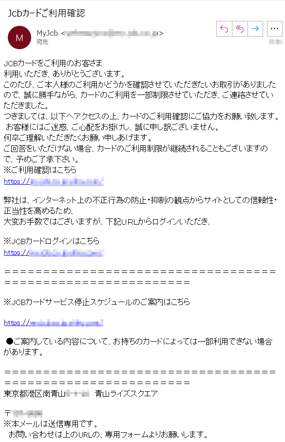 JCBカードをご利用のお客さま利用いただき、ありがとうございます。このたび、ご本人様のご利用かどうかを確認させていただきたいお取引がありましたので、誠に勝手ながら、カードのご利用を一部制限させていただき、ご連絡させていただきました。つきましては、以下へアクセスの上、カードのご利用確認にご協力をお願い致します。 お客様にはご迷惑、ご心配をお掛けし、誠に申し訳ございません。何卒ご理解いただきたくお願い申しあげます。ご回答をいただけない場合、カードのご利用制限が継続されることもございますので、予めご了承下さい。※ご利用確認はこちらhttps://****/弊社は、インターネット上の不正行為の防止・抑制の観点からサイトとしての信頼性・正当性を高めるため、大変お手数ではございますが、下記ＵＲＬからログインいただき、※JCBカードログインはこちらhttps://****/※JCBカードサービス停止スケジュールのご案内はこちら https://****/ ●ご案内している内容について、お持ちのカードによっては一部利用できない場合があります。東京都港区南青山****　青山ライズスクエア　〒****※本メールは送信専用です。　お問い合わせは上のURLの、専用フォームよりお願いします。