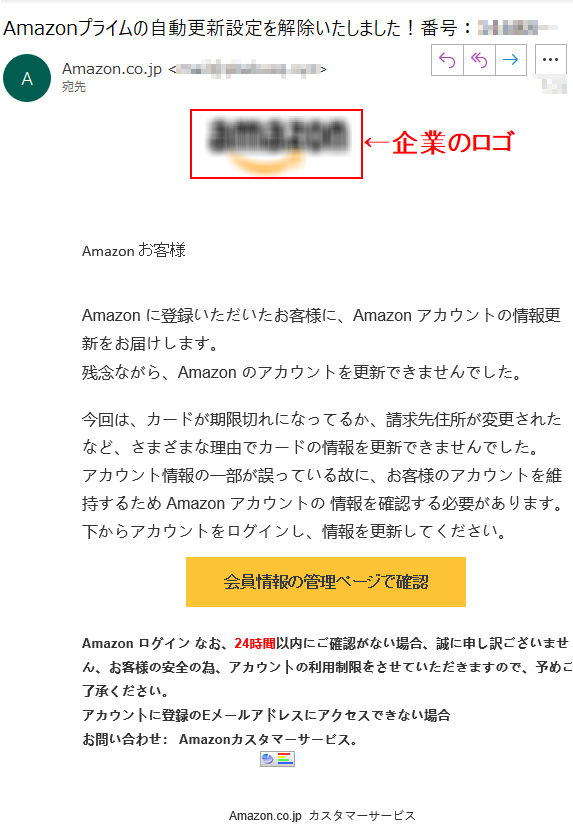 Аmazon お客様 Аmazon に登録いただいたお客様に、Аmazon アカウントの情報更新をお届けします。残念ながら、Аmazon のアカウントを更新できませんでした。今回は、カードが期限切れになってるか、請求先住所が変更されたなど、さまざまな理由でカードの情報を更新できませんでした。アカウント情報の一部が誤っている故に、お客様のアカウントを維持するため Аmazon アカウントの 情報を確認する必要があります。下からアカウントをログインし、情報を更新してください。    会員情報の管理ページで確認  Аmazon ログイン なお、24時間以内にご確認がない場合、誠に申し訳ございません、お客様の安全の為、アカウントの利用制限をさせていただきますので、予めご了承ください。アカウントに登録のEメールアドレスにアクセスできない場合お問い合わせ： Amazonカスタマーサービス。
  Amazon.co.jp  カスタマーサービス  